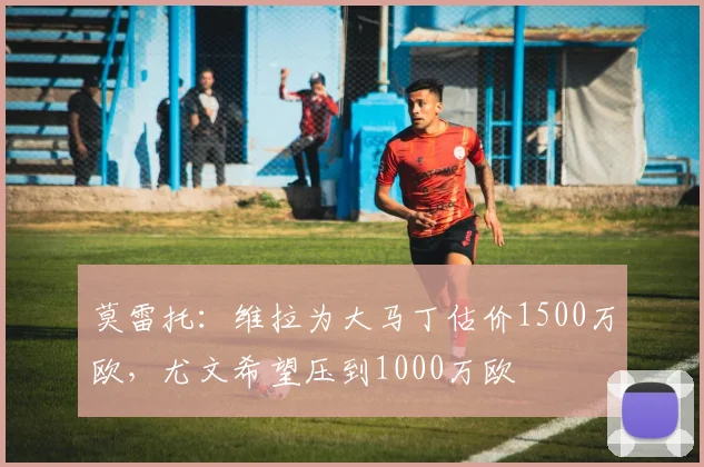 莫雷托:维拉为大马丁估价1500万欧,尤文希望压到1000万欧