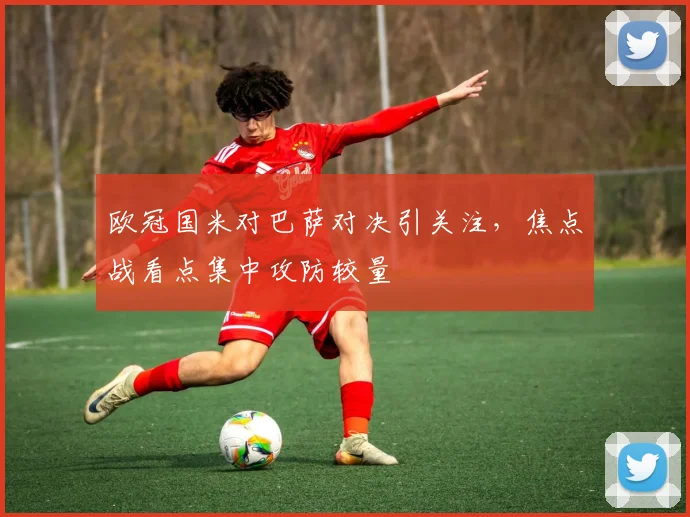欧冠国米对巴萨对决引关注,焦点战看点集中攻防较量