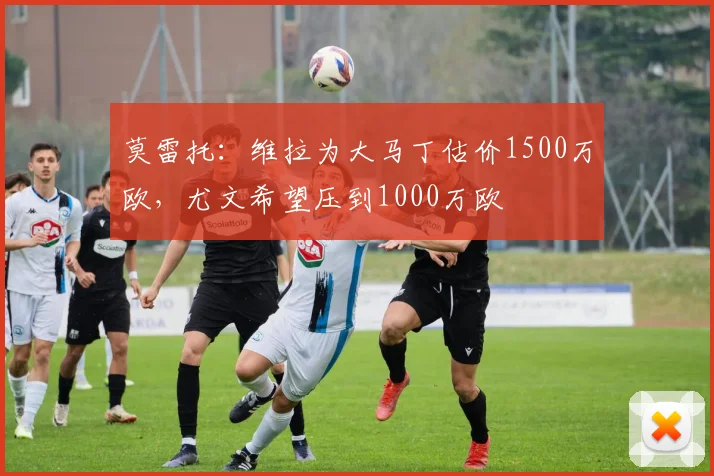 莫雷托:维拉为大马丁估价1500万欧,尤文希望压到1000万欧