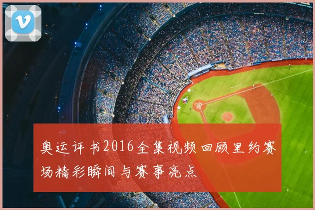 奥运评书2016全集视频回顾里约赛场精彩瞬间与赛事亮点