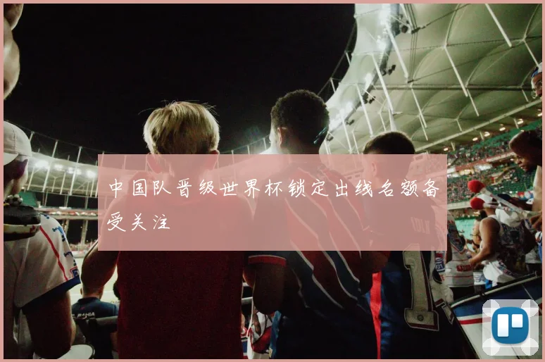 中国队晋级世界杯锁定出线名额备受关注